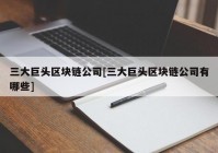 三大巨头区块链公司[三大巨头区块链公司有哪些]